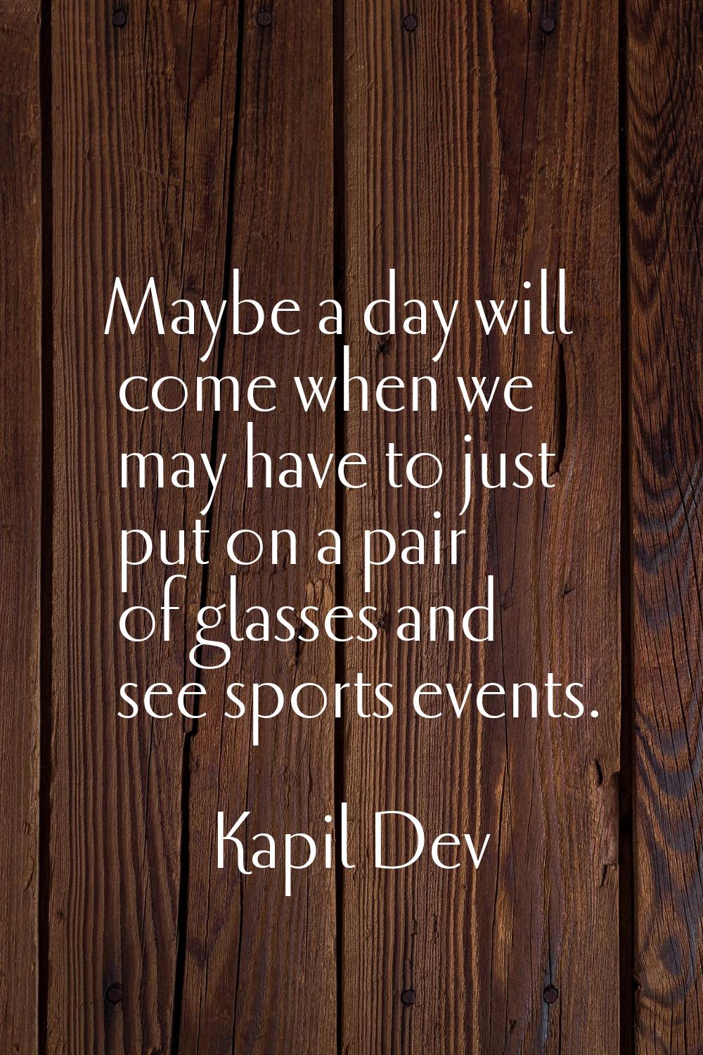 Maybe a day will come when we may have to just put on a pair of glasses and see sports events.