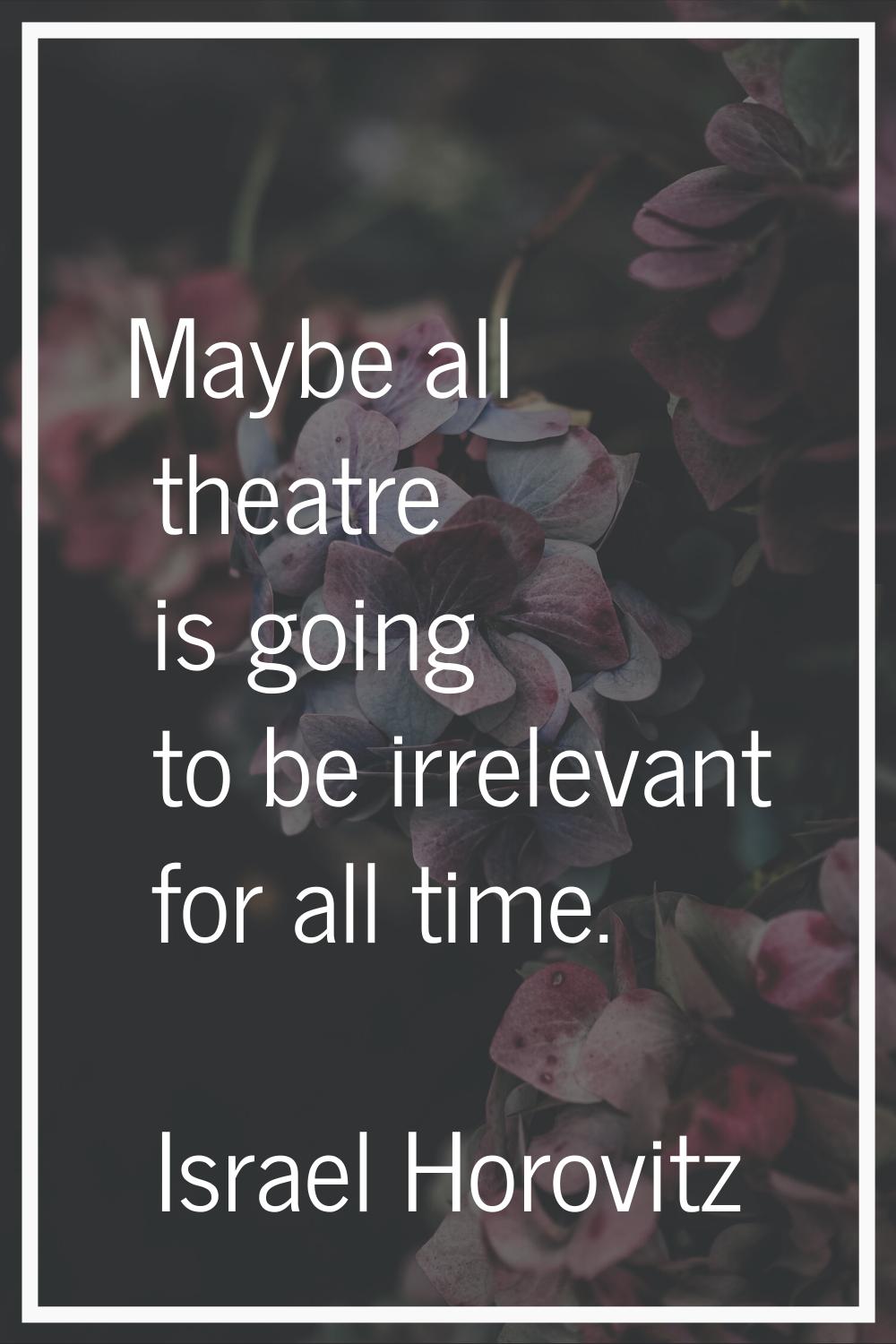 Maybe all theatre is going to be irrelevant for all time.