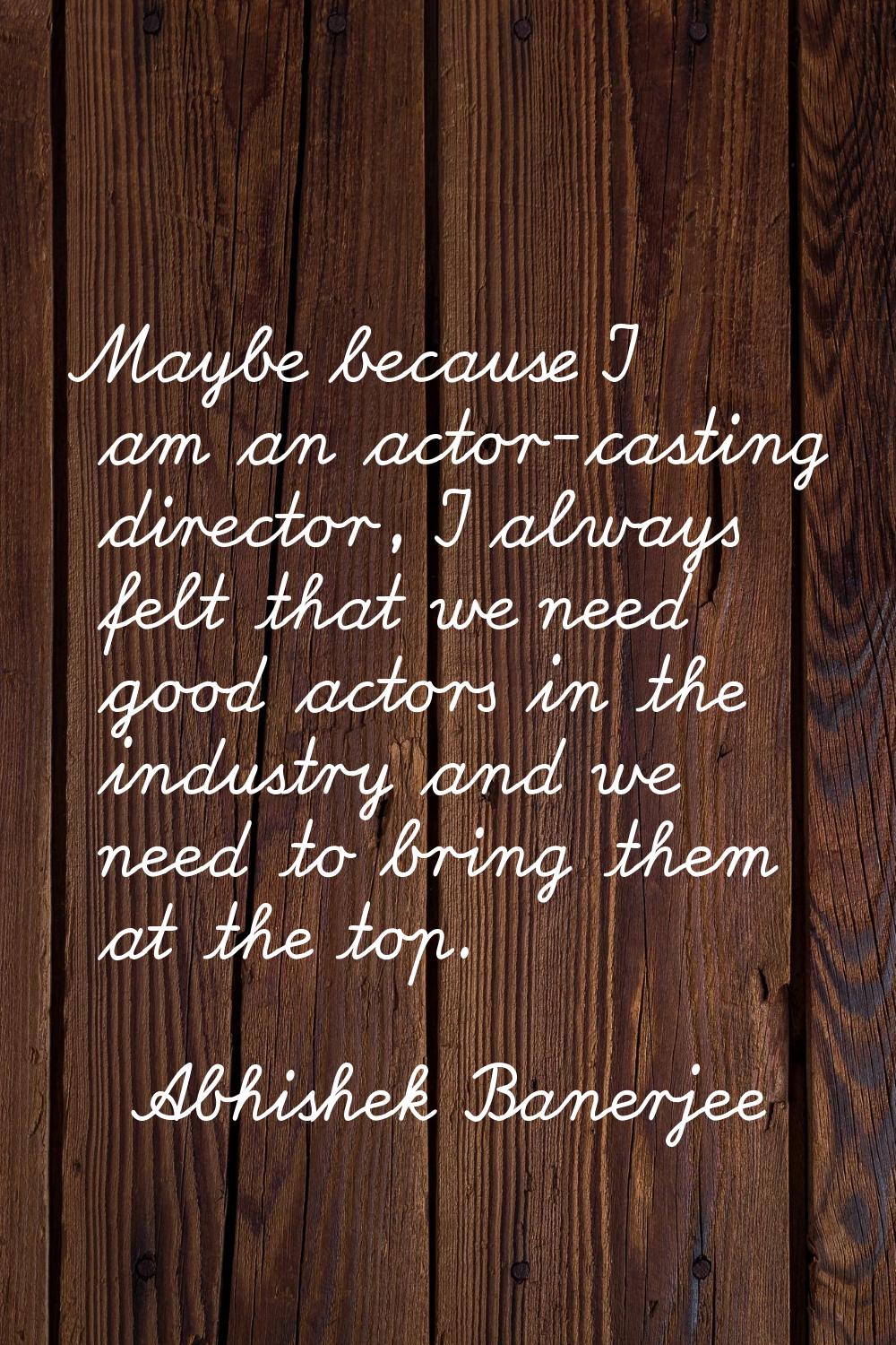Maybe because I am an actor-casting director, I always felt that we need good actors in the industr