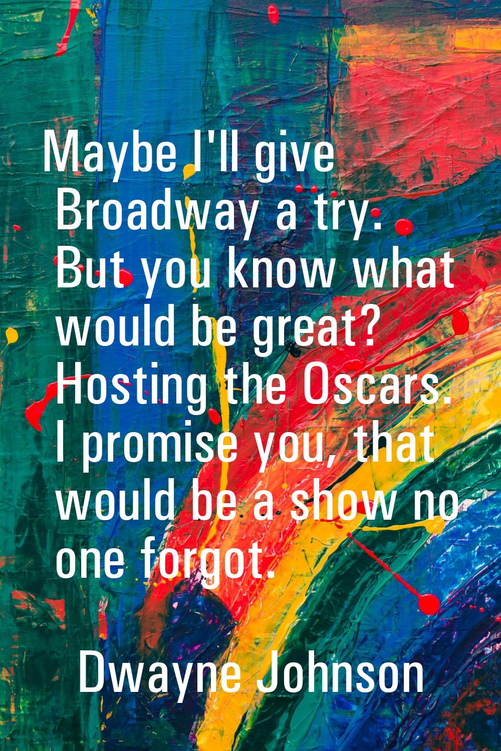 Maybe I'll give Broadway a try. But you know what would be great? Hosting the Oscars. I promise you
