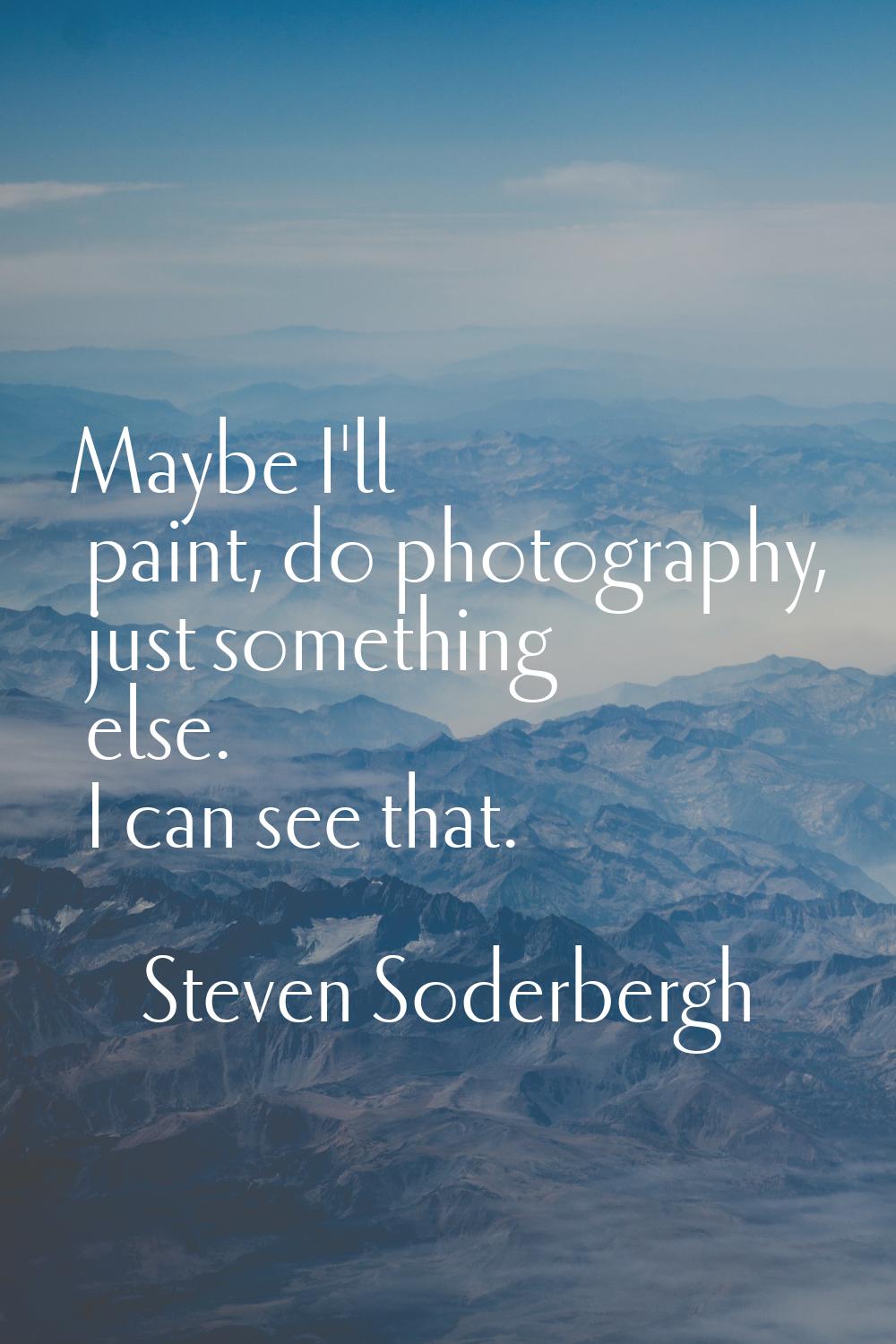 Maybe I'll paint, do photography, just something else. I can see that.