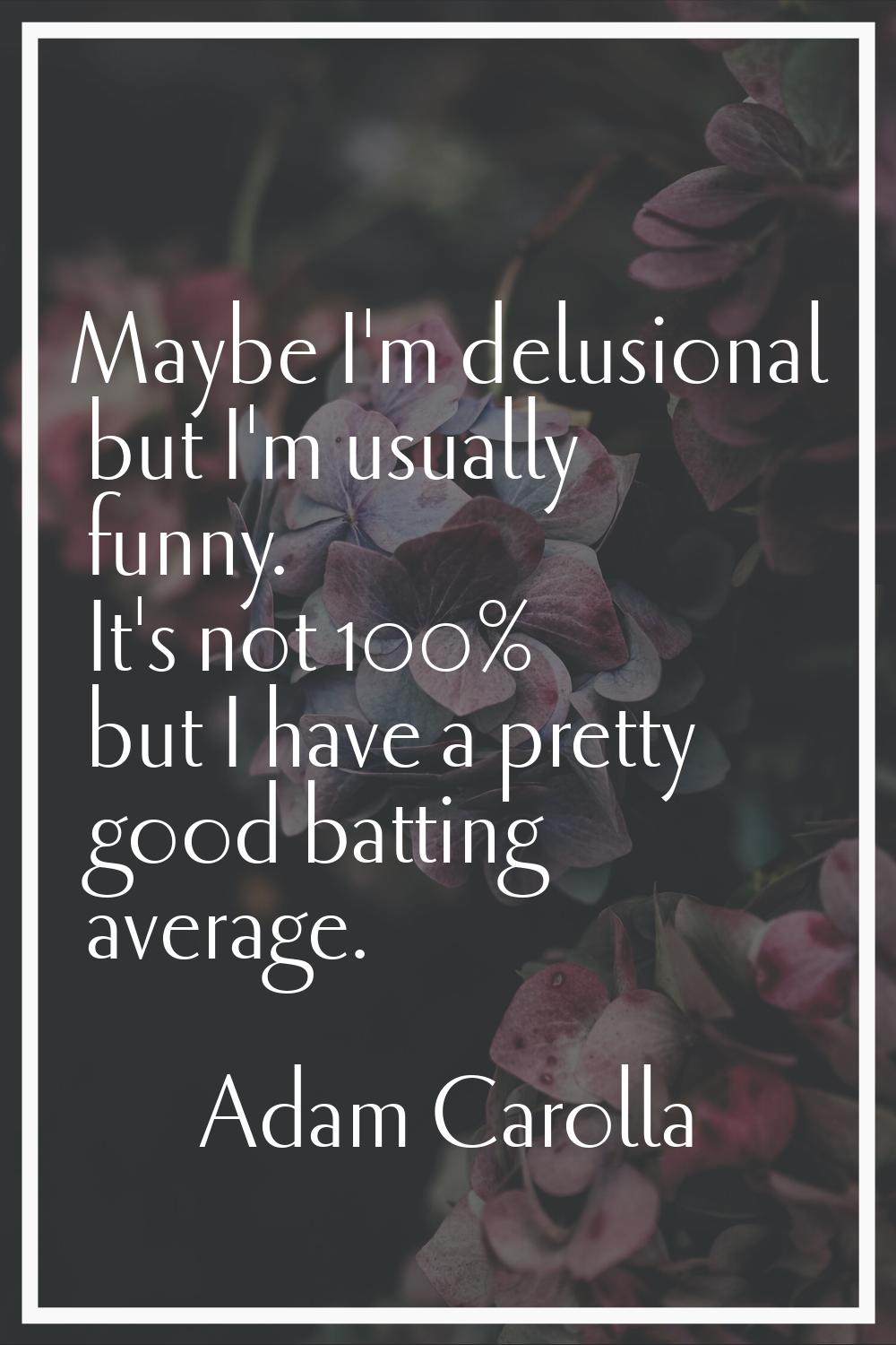 Maybe I'm delusional but I'm usually funny. It's not 100% but I have a pretty good batting average.