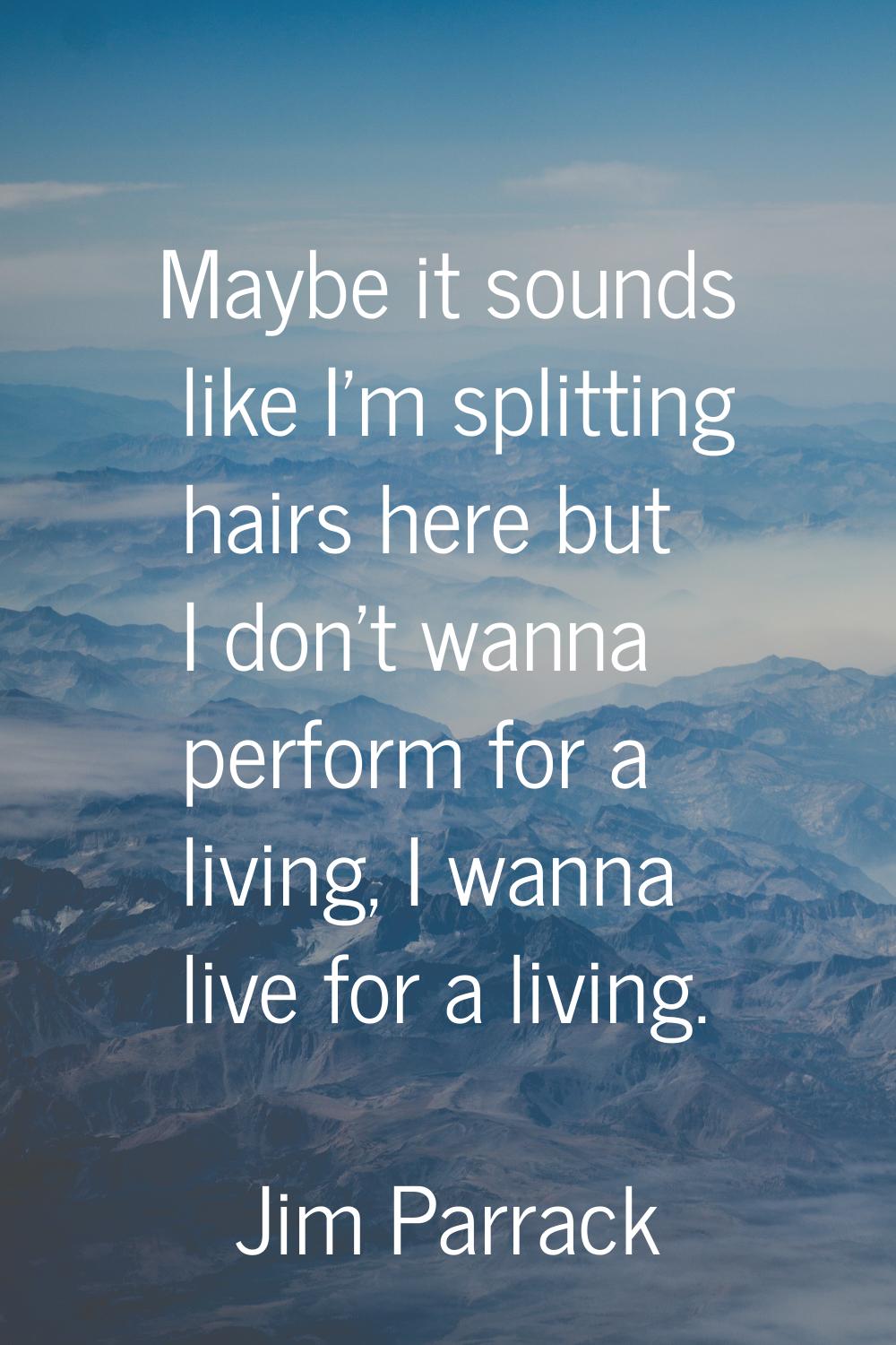 Maybe it sounds like I'm splitting hairs here but I don't wanna perform for a living, I wanna live 