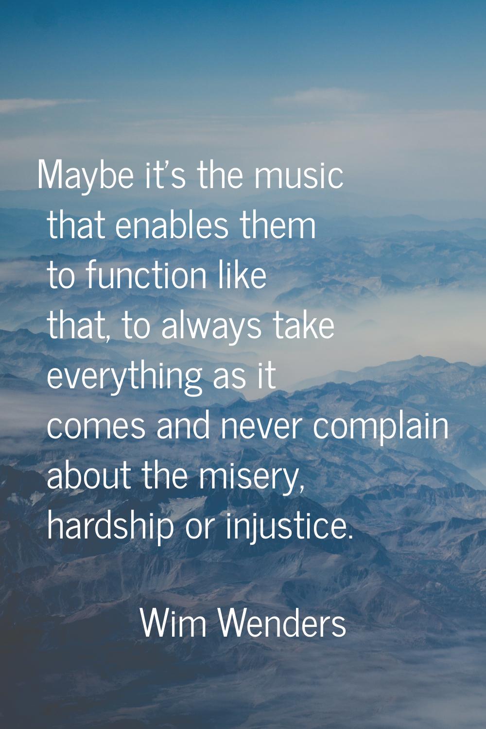 Maybe it's the music that enables them to function like that, to always take everything as it comes