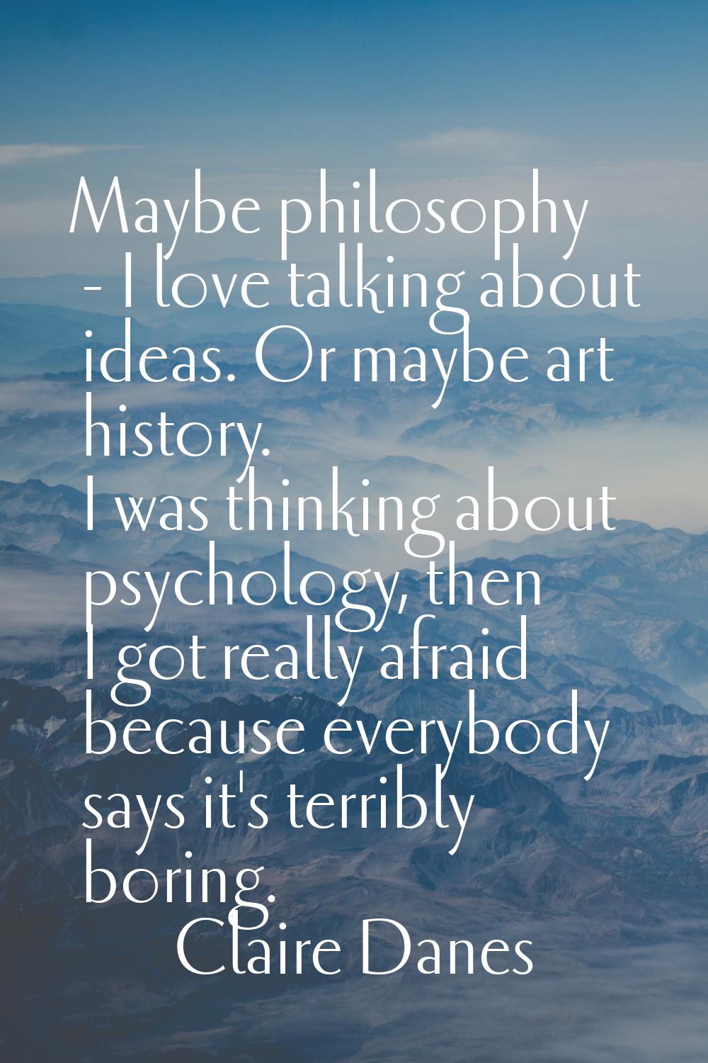 Maybe philosophy - I love talking about ideas. Or maybe art history. I was thinking about psycholog