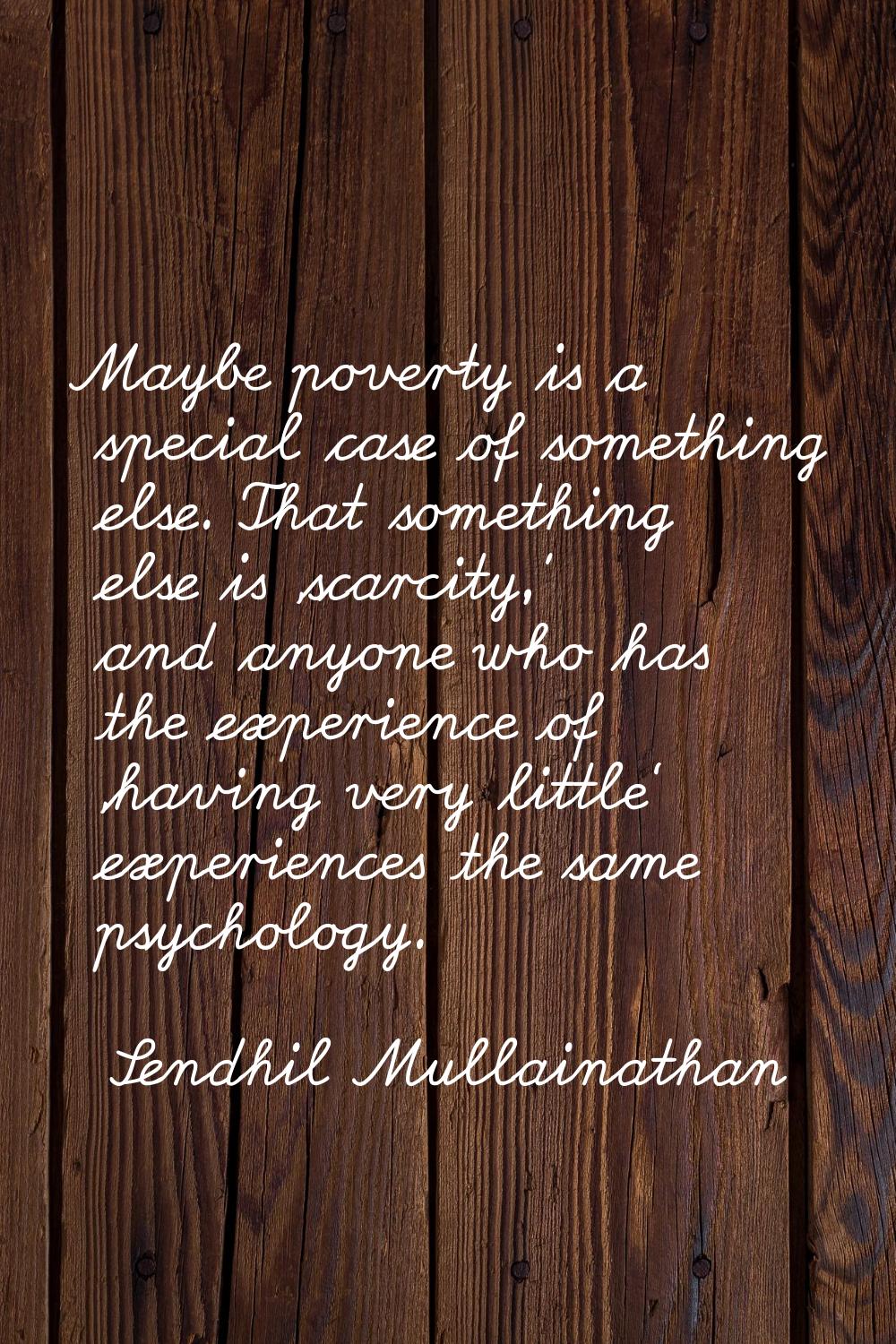 Maybe poverty is a special case of something else. That something else is 'scarcity,' and anyone wh