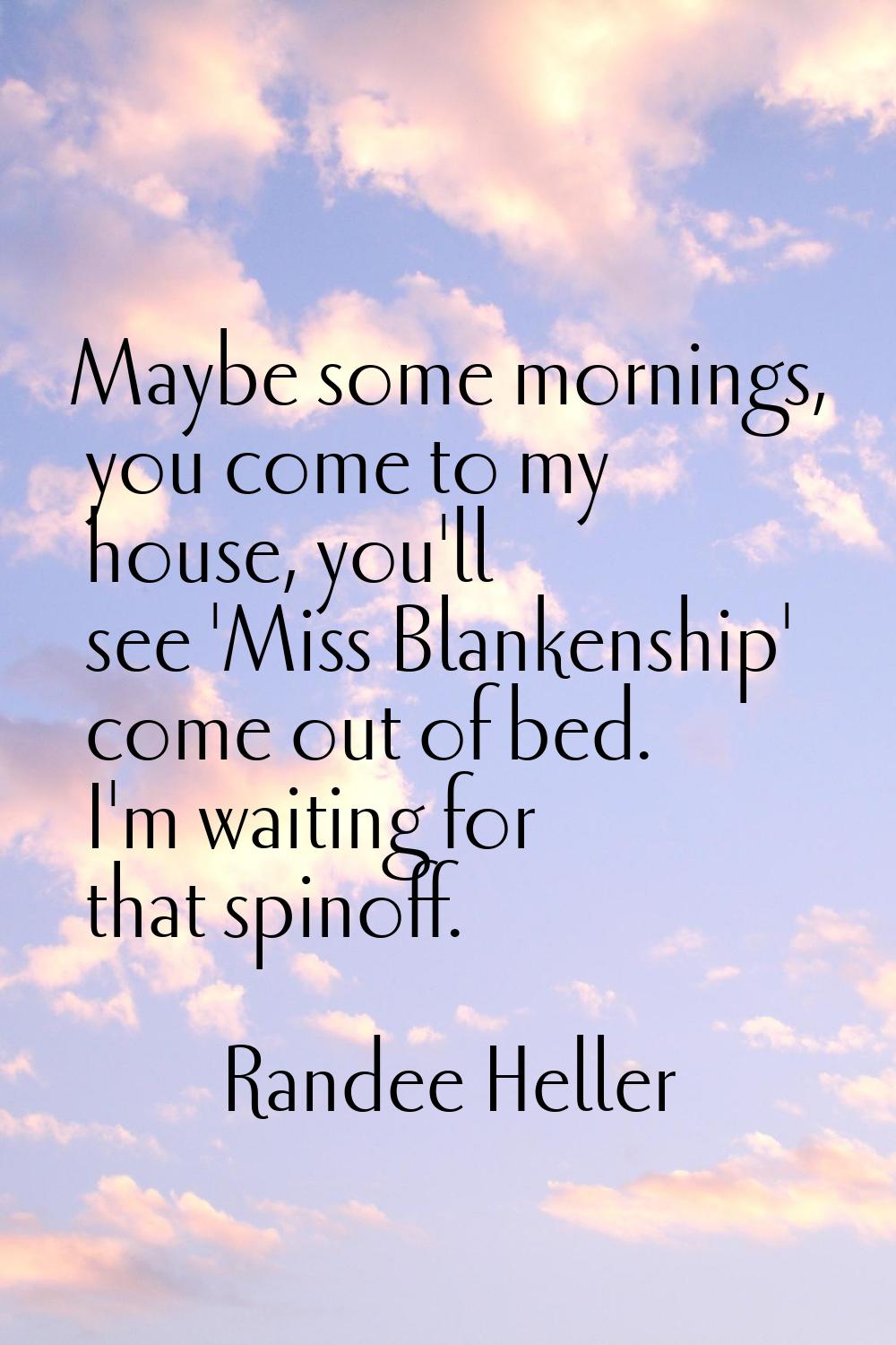 Maybe some mornings, you come to my house, you'll see 'Miss Blankenship' come out of bed. I'm waiti