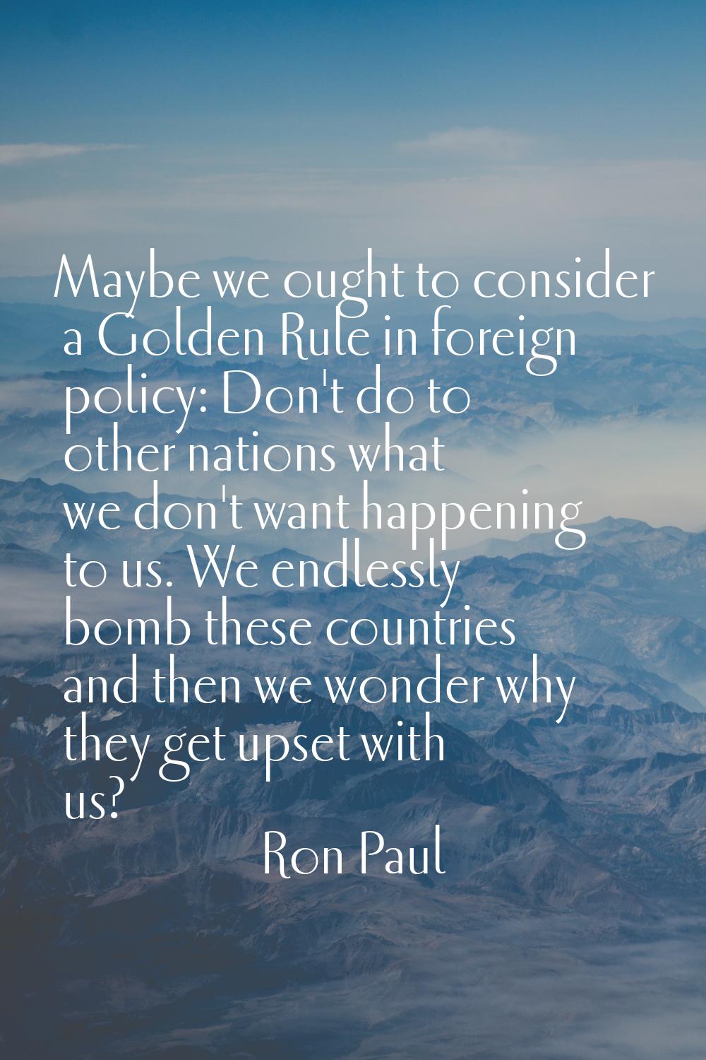 Maybe we ought to consider a Golden Rule in foreign policy: Don't do to other nations what we don't