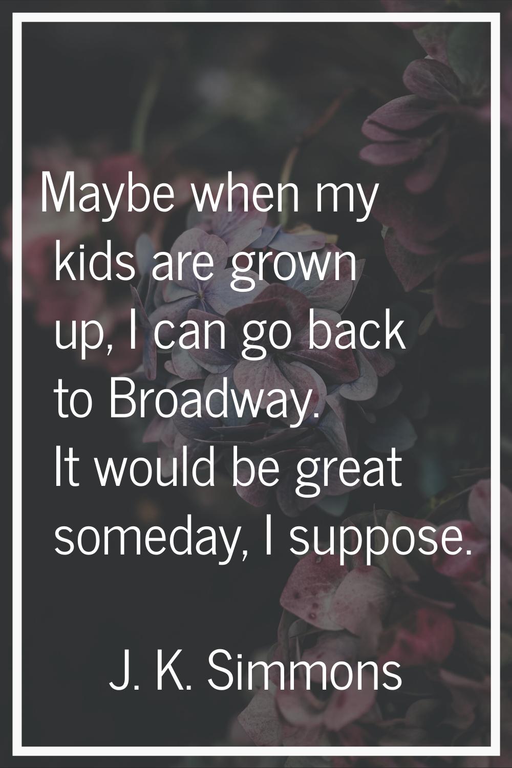 Maybe when my kids are grown up, I can go back to Broadway. It would be great someday, I suppose.