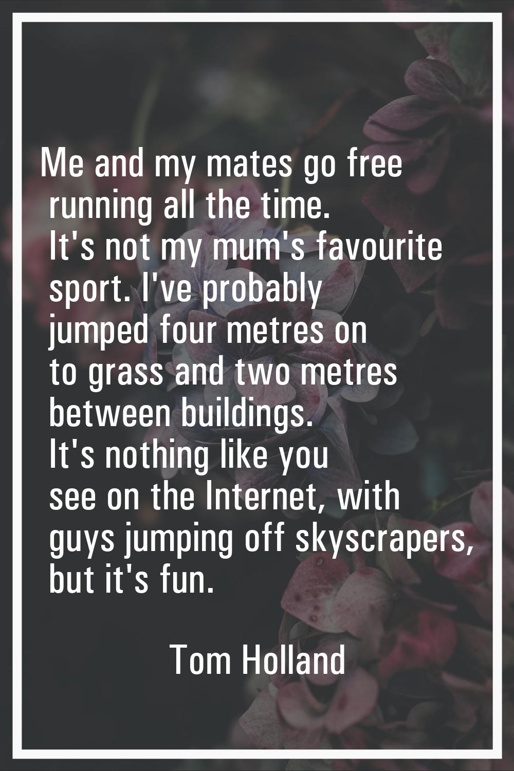 Me and my mates go free running all the time. It's not my mum's favourite sport. I've probably jump