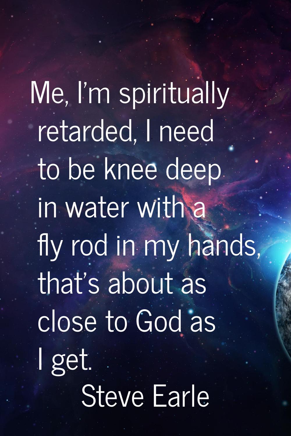 Me, I'm spiritually retarded, I need to be knee deep in water with a fly rod in my hands, that's ab