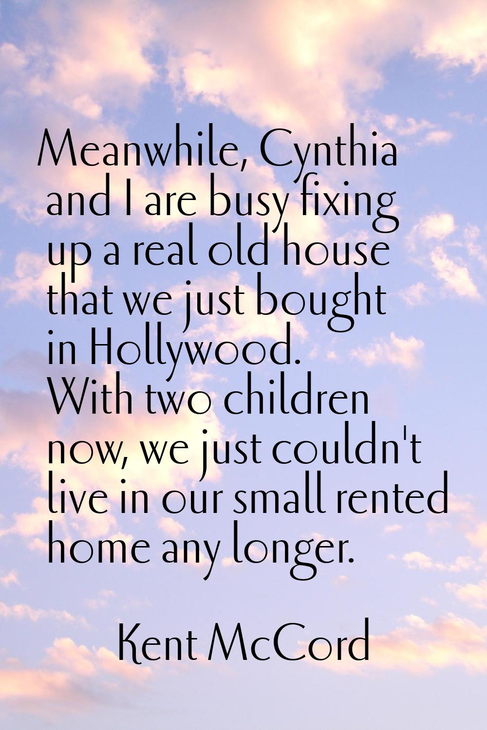 Meanwhile, Cynthia and I are busy fixing up a real old house that we just bought in Hollywood. With