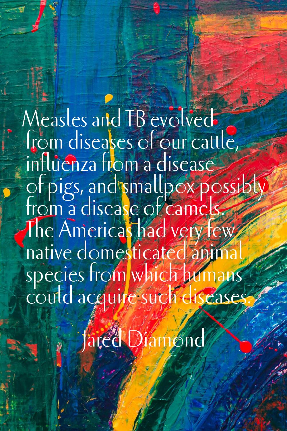 Measles and TB evolved from diseases of our cattle, influenza from a disease of pigs, and smallpox 