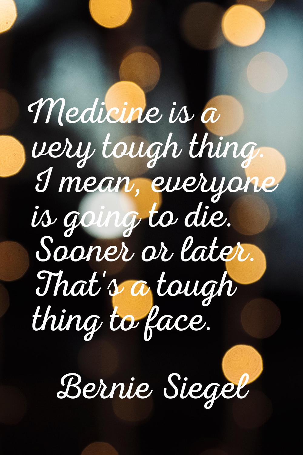Medicine is a very tough thing. I mean, everyone is going to die. Sooner or later. That's a tough t