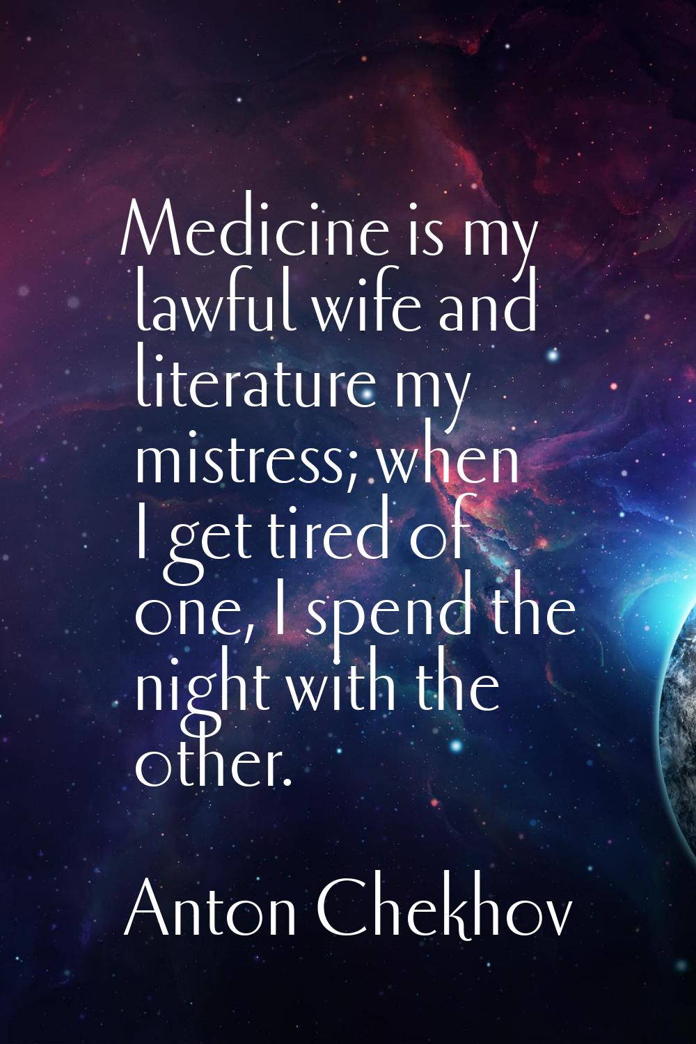 Medicine is my lawful wife and literature my mistress; when I get tired of one, I spend the night w