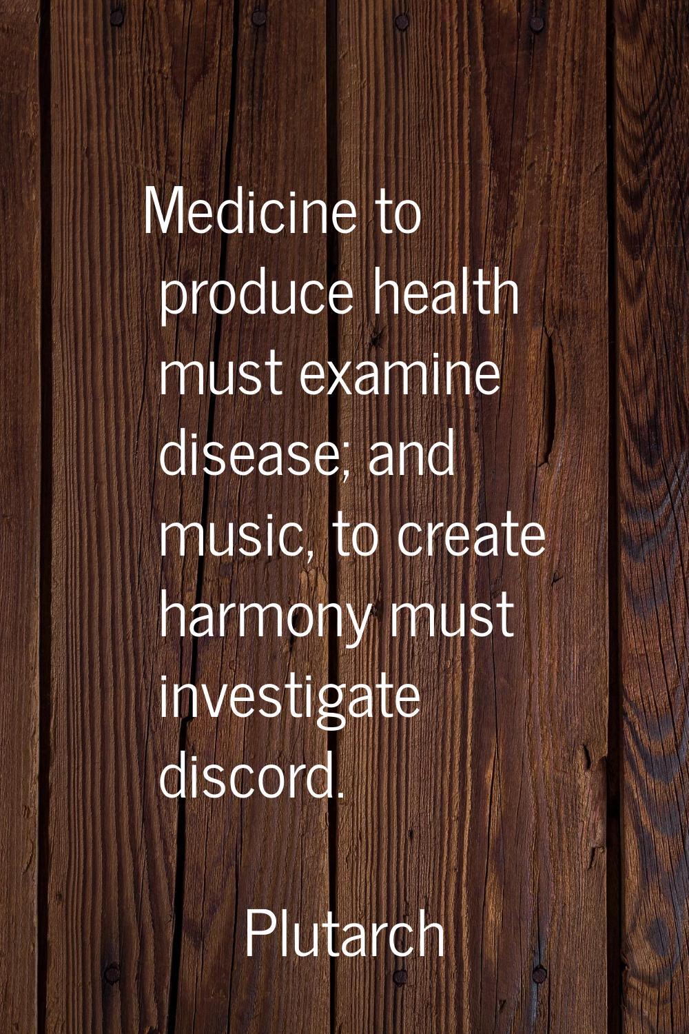 Medicine to produce health must examine disease; and music, to create harmony must investigate disc