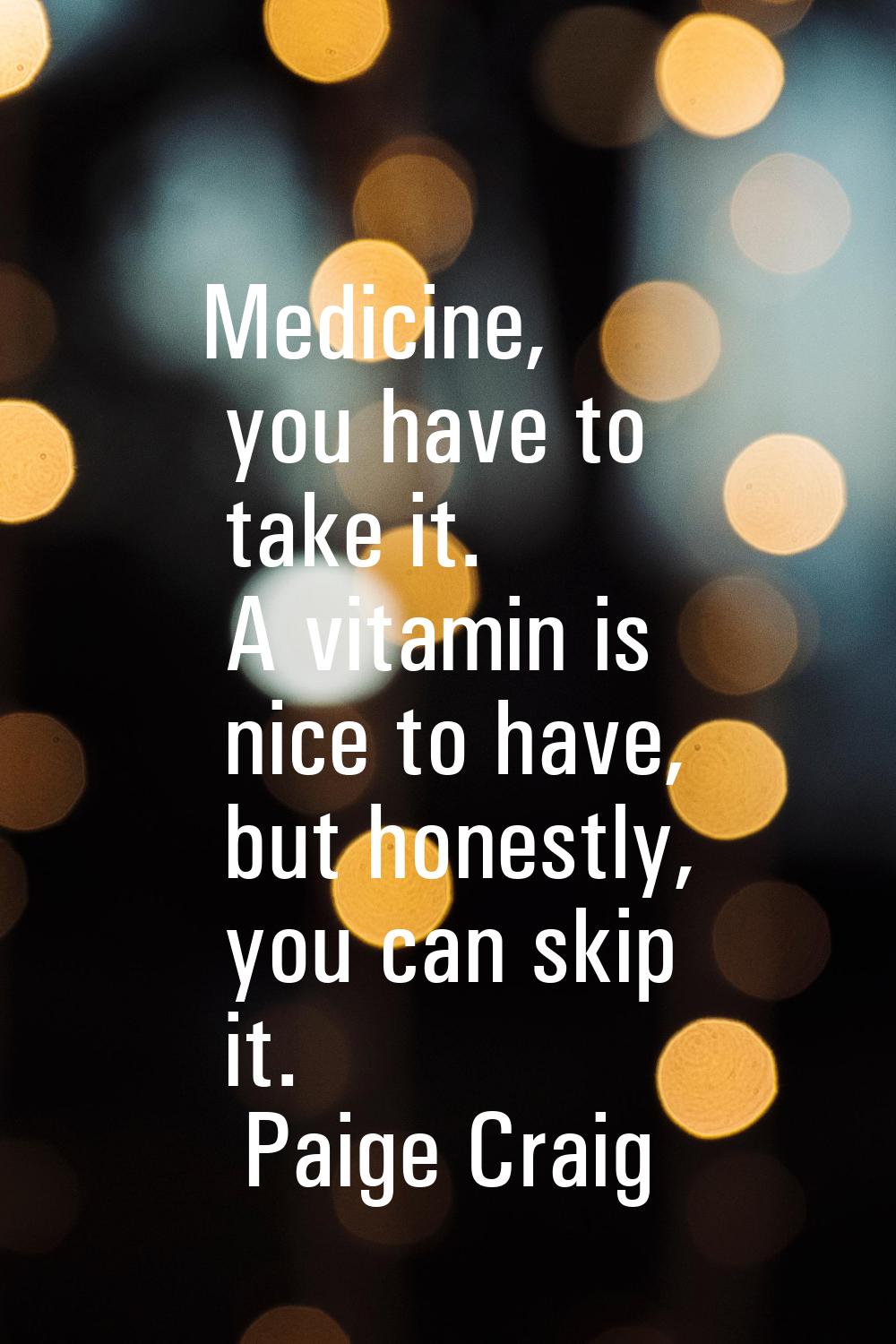 Medicine, you have to take it. A vitamin is nice to have, but honestly, you can skip it.