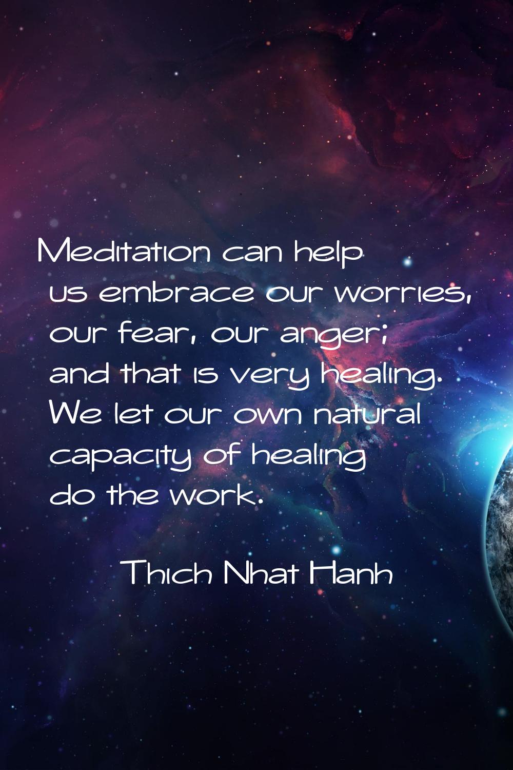 Meditation can help us embrace our worries, our fear, our anger; and that is very healing. We let o
