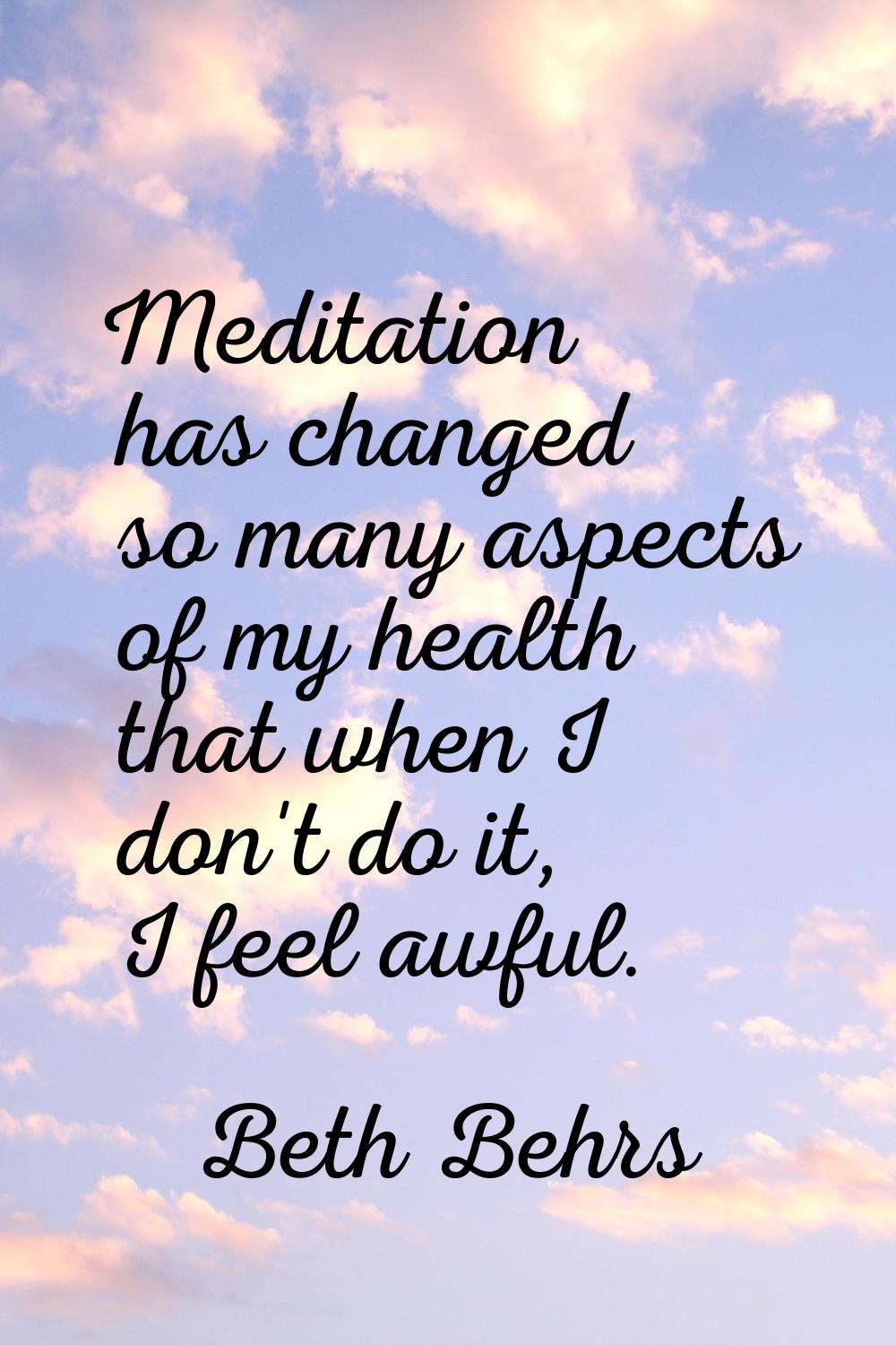 Meditation has changed so many aspects of my health that when I don't do it, I feel awful.