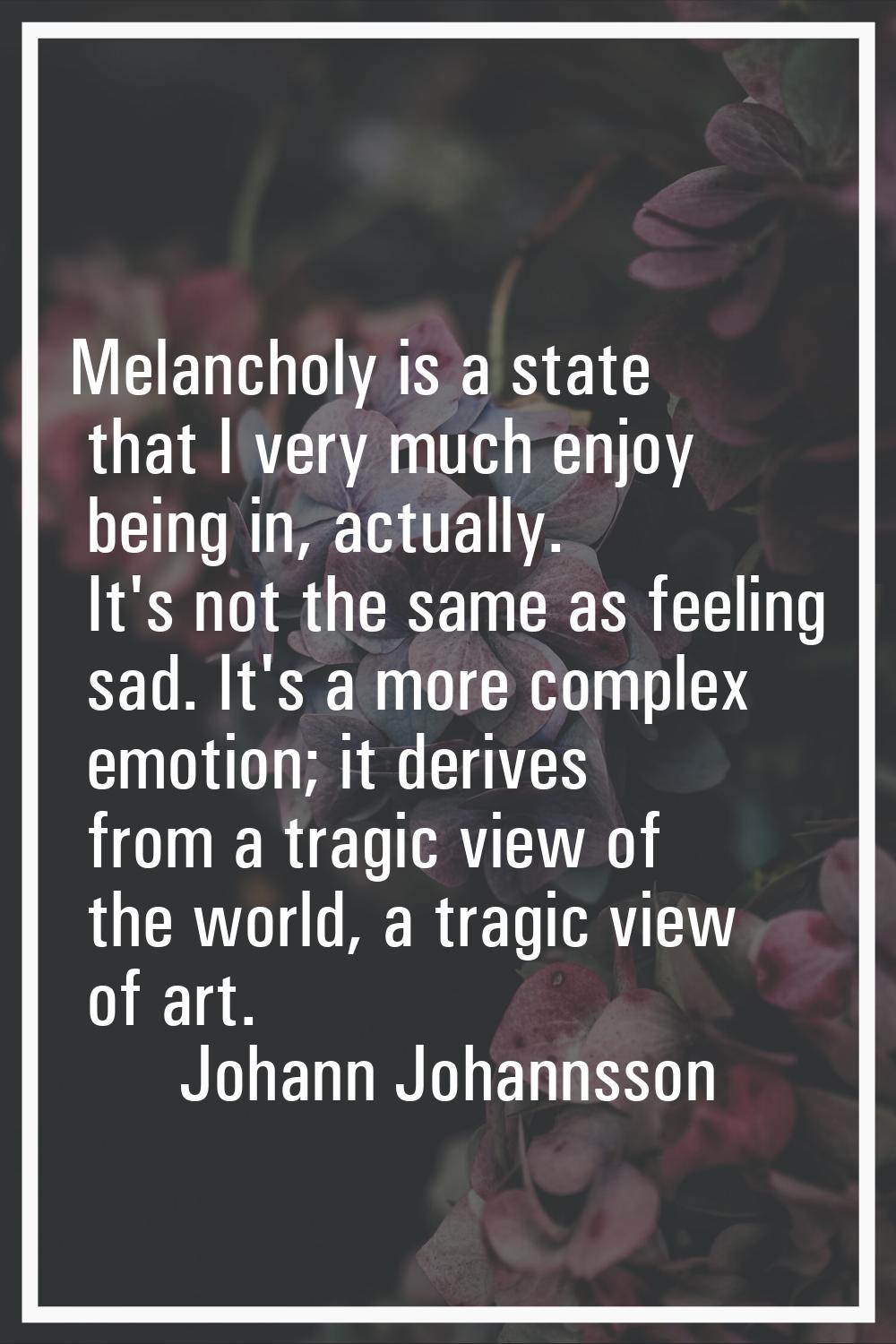 Melancholy is a state that I very much enjoy being in, actually. It's not the same as feeling sad. 