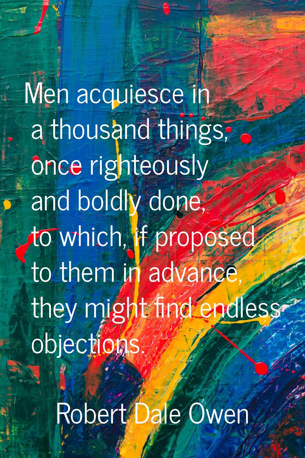Men acquiesce in a thousand things, once righteously and boldly done, to which, if proposed to them