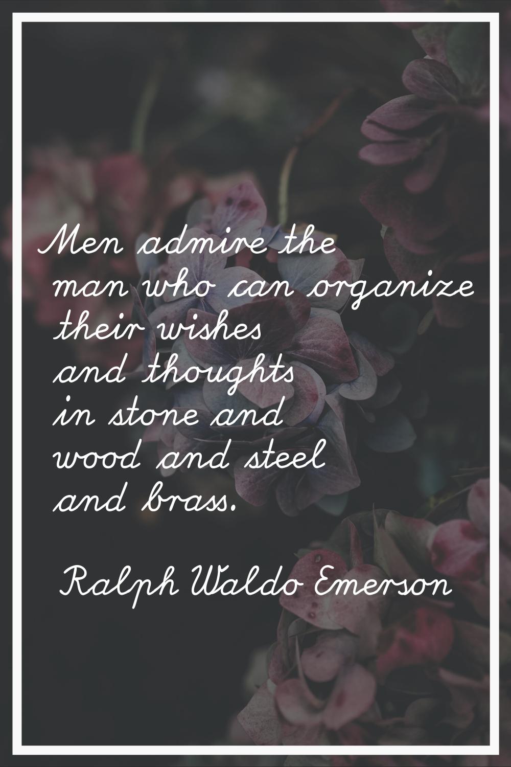 Men admire the man who can organize their wishes and thoughts in stone and wood and steel and brass