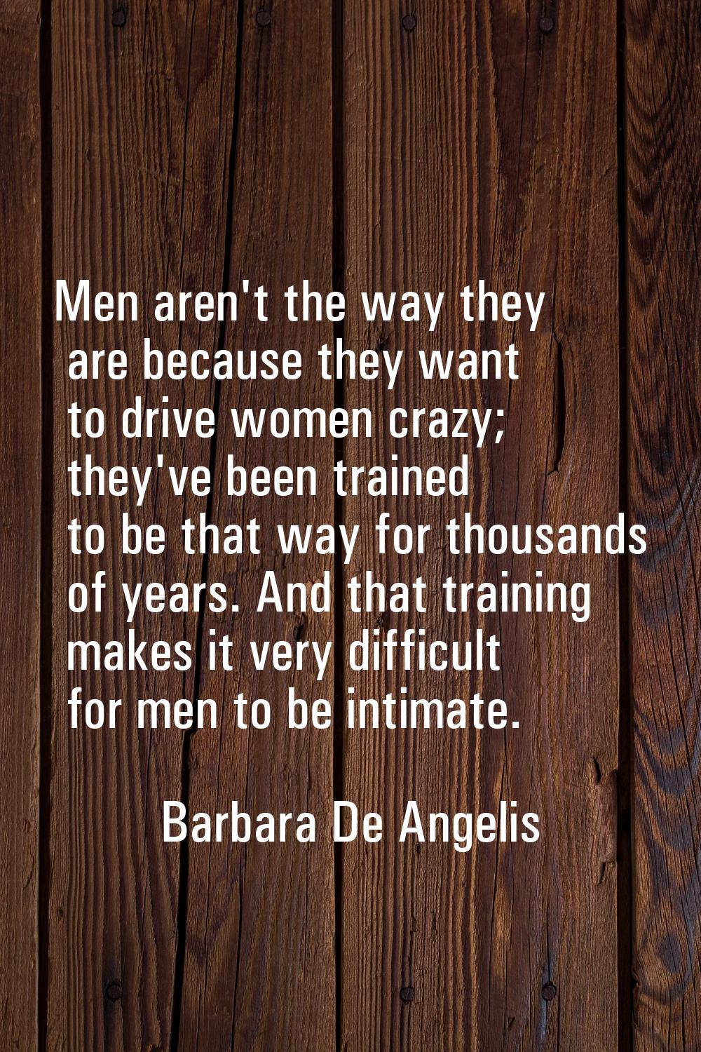 Men aren't the way they are because they want to drive women crazy; they've been trained to be that