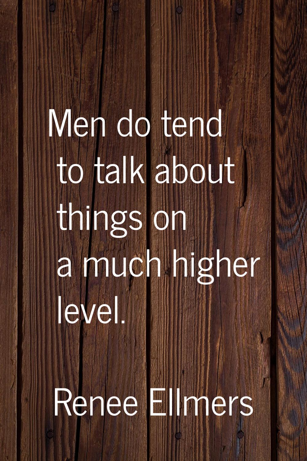 Men do tend to talk about things on a much higher level.