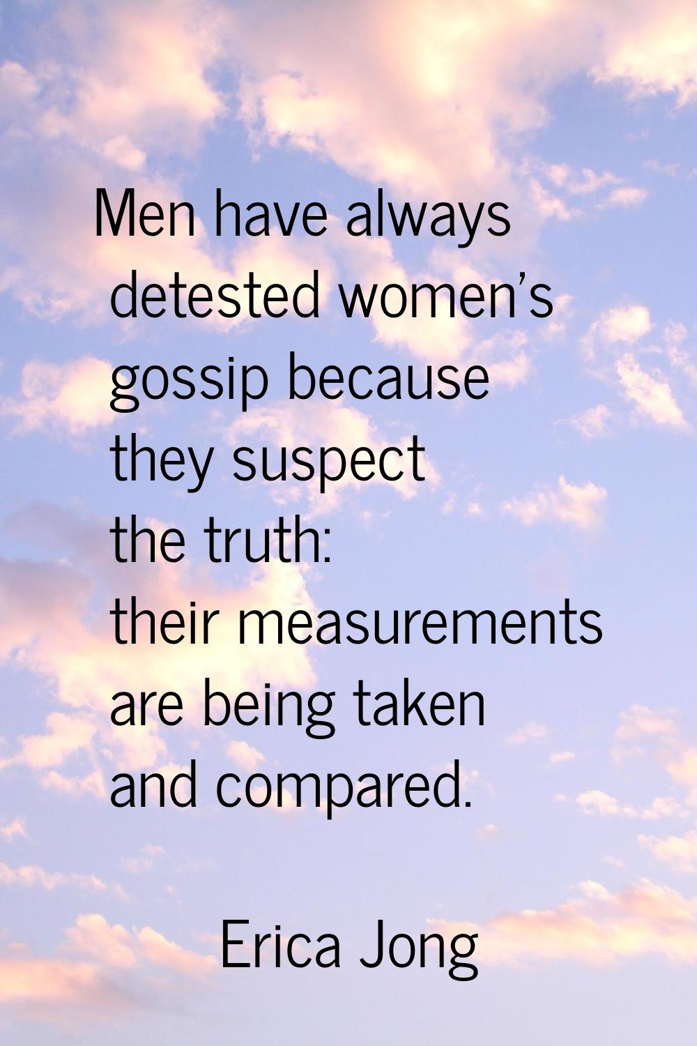 Men have always detested women's gossip because they suspect the truth: their measurements are bein