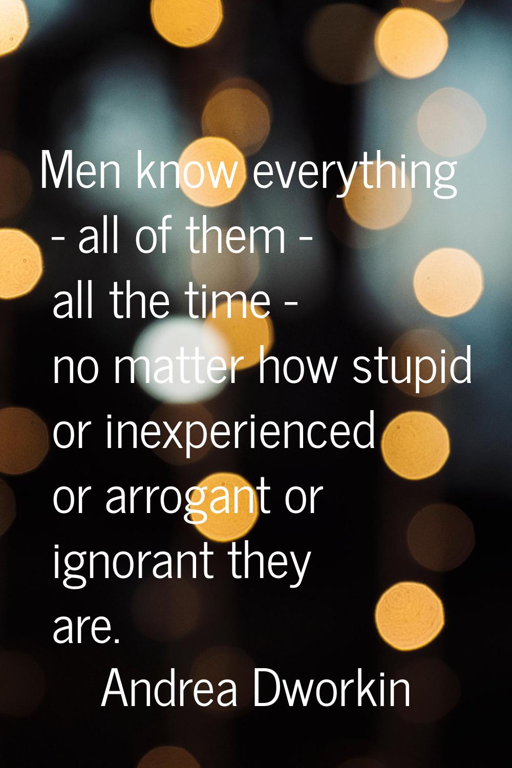 Men know everything - all of them - all the time - no matter how stupid or inexperienced or arrogan