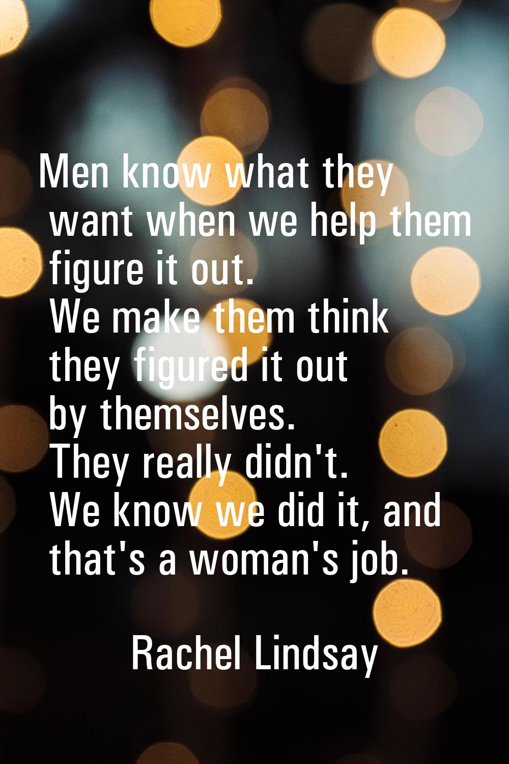 Men know what they want when we help them figure it out. We make them think they figured it out by 