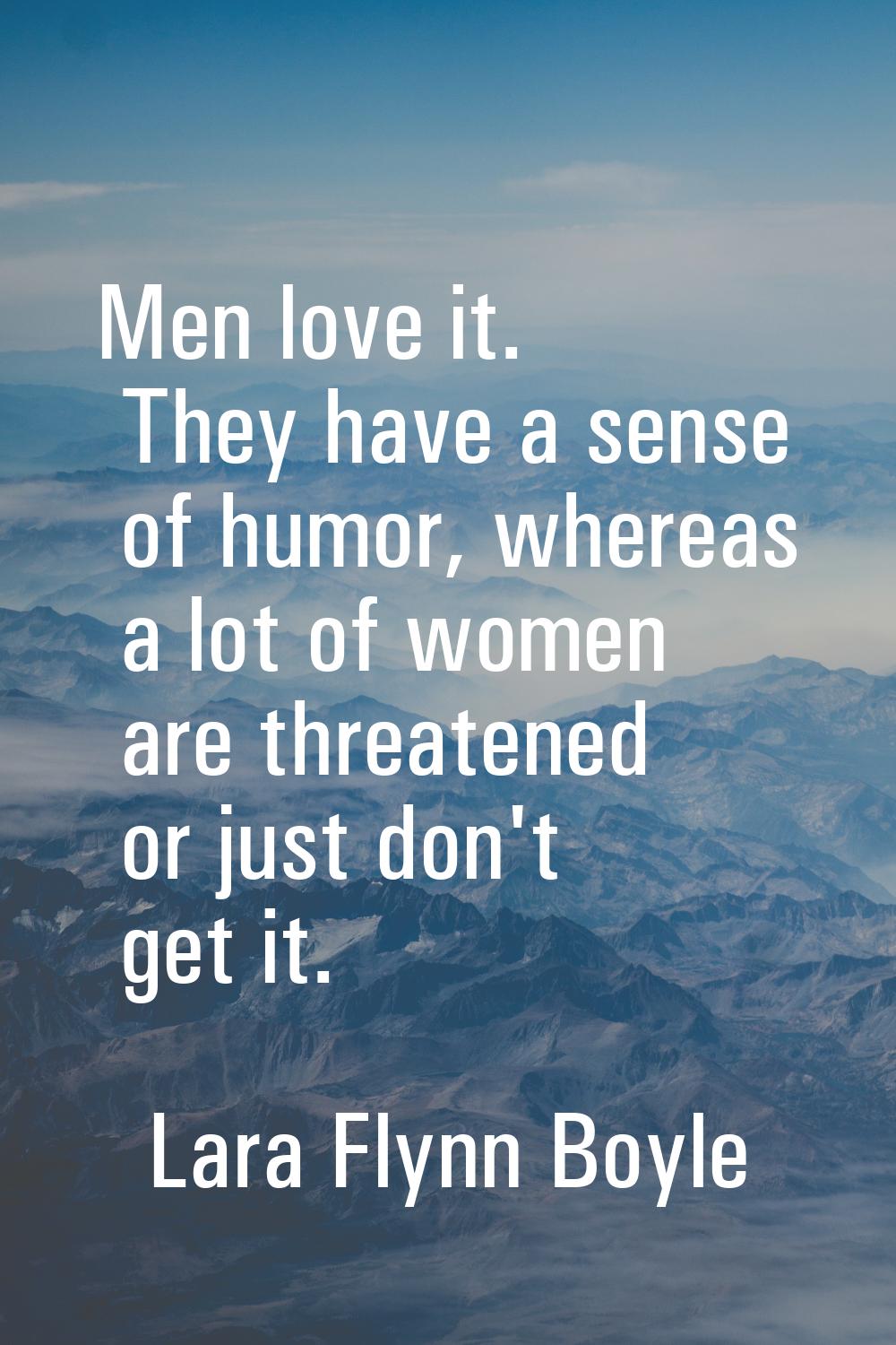 Men love it. They have a sense of humor, whereas a lot of women are threatened or just don't get it
