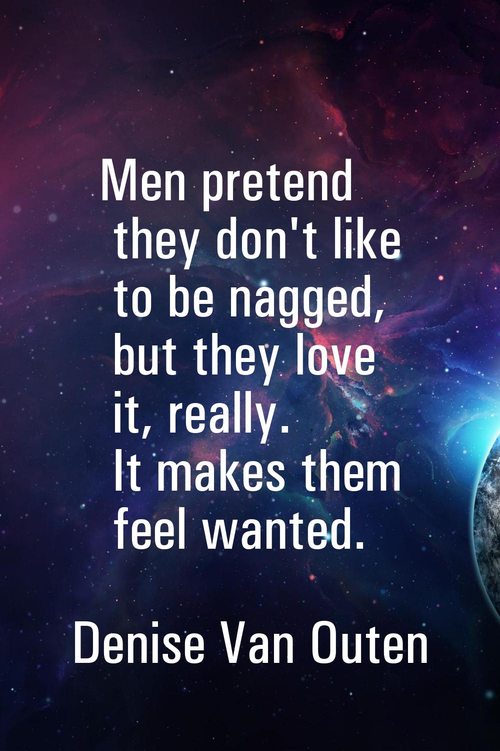 Men pretend they don't like to be nagged, but they love it, really. It makes them feel wanted.