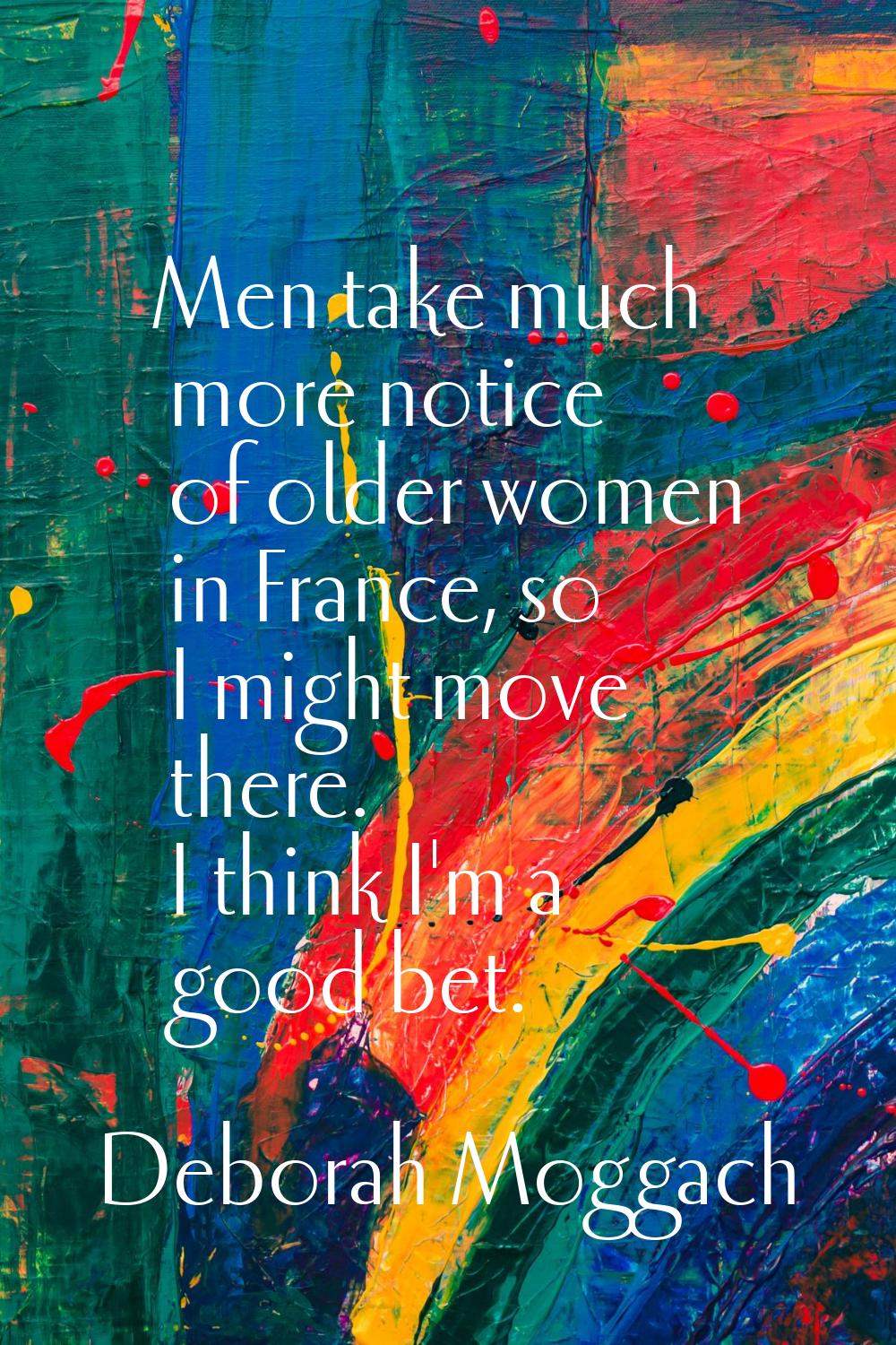 Men take much more notice of older women in France, so I might move there. I think I'm a good bet.