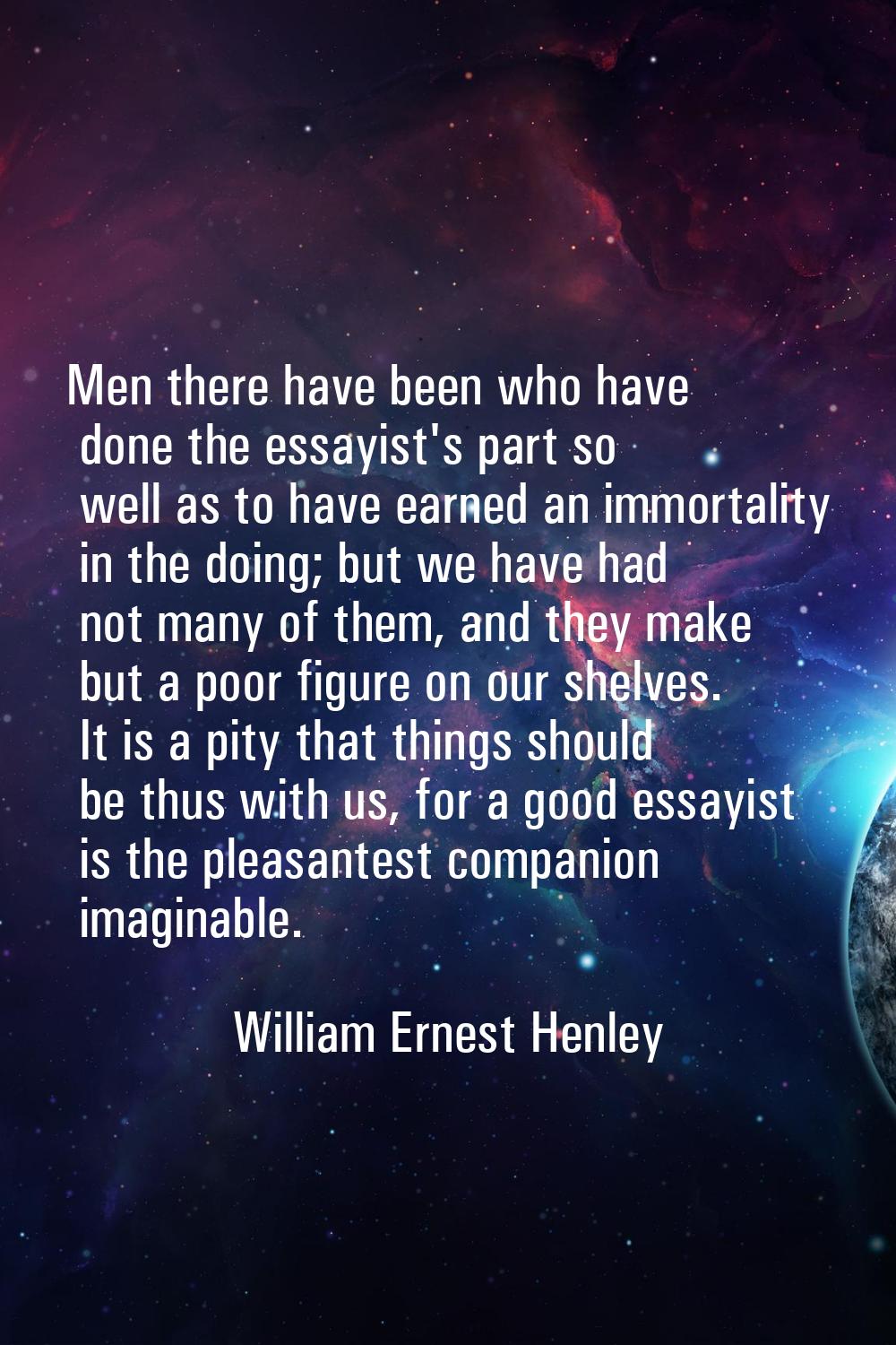 Men there have been who have done the essayist's part so well as to have earned an immortality in t