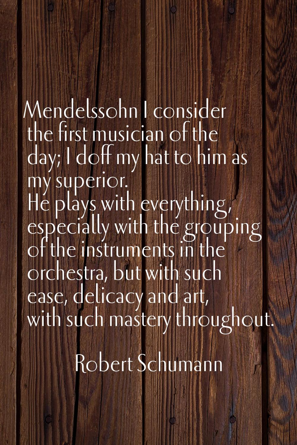 Mendelssohn I consider the first musician of the day; I doff my hat to him as my superior. He plays