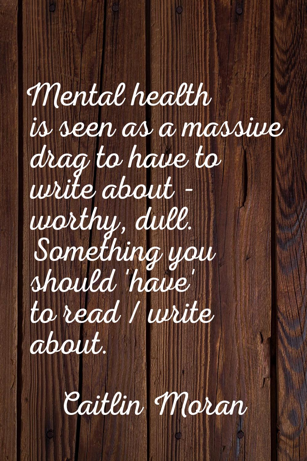 Mental health is seen as a massive drag to have to write about - worthy, dull. Something you should