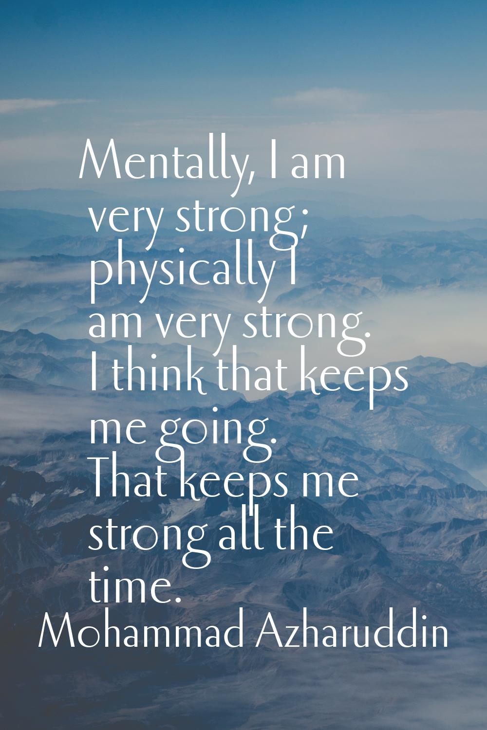 Mentally, I am very strong; physically I am very strong. I think that keeps me going. That keeps me