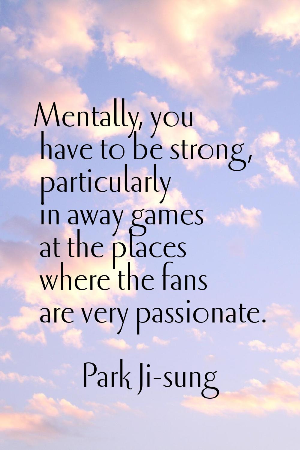 Mentally, you have to be strong, particularly in away games at the places where the fans are very p