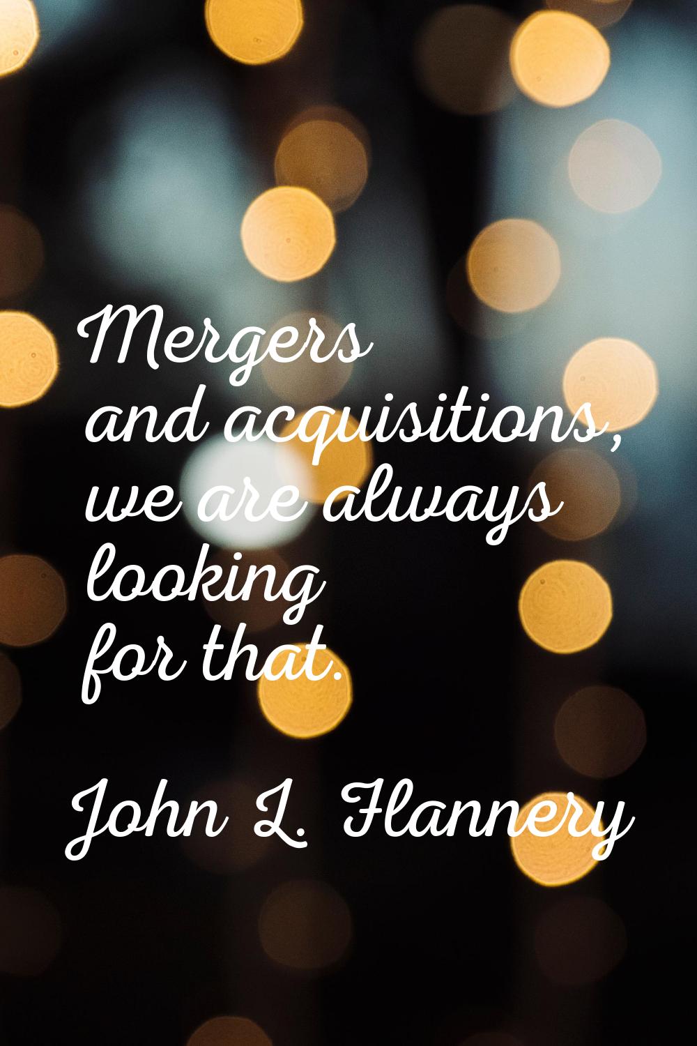 Mergers and acquisitions, we are always looking for that.