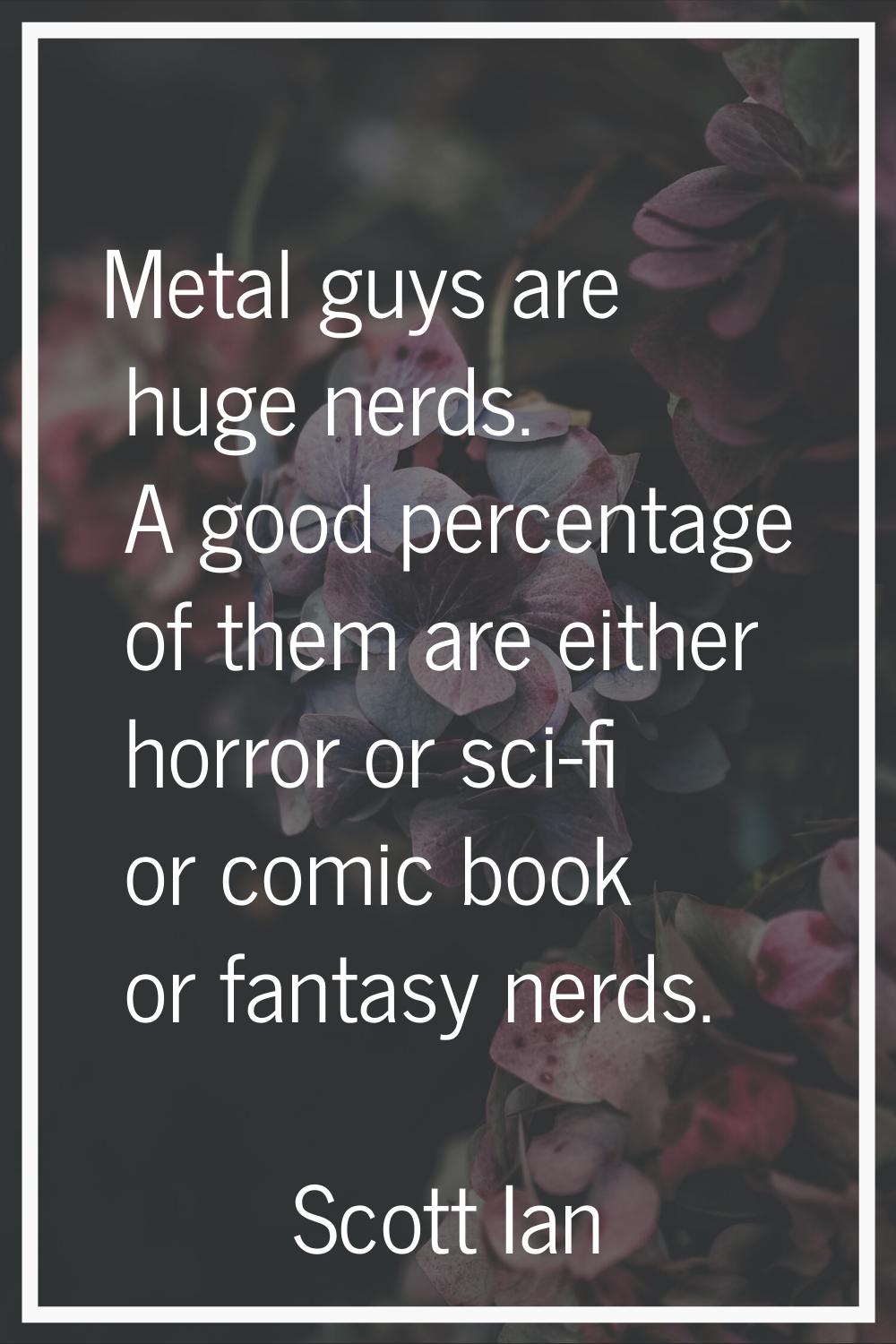 Metal guys are huge nerds. A good percentage of them are either horror or sci-fi or comic book or f