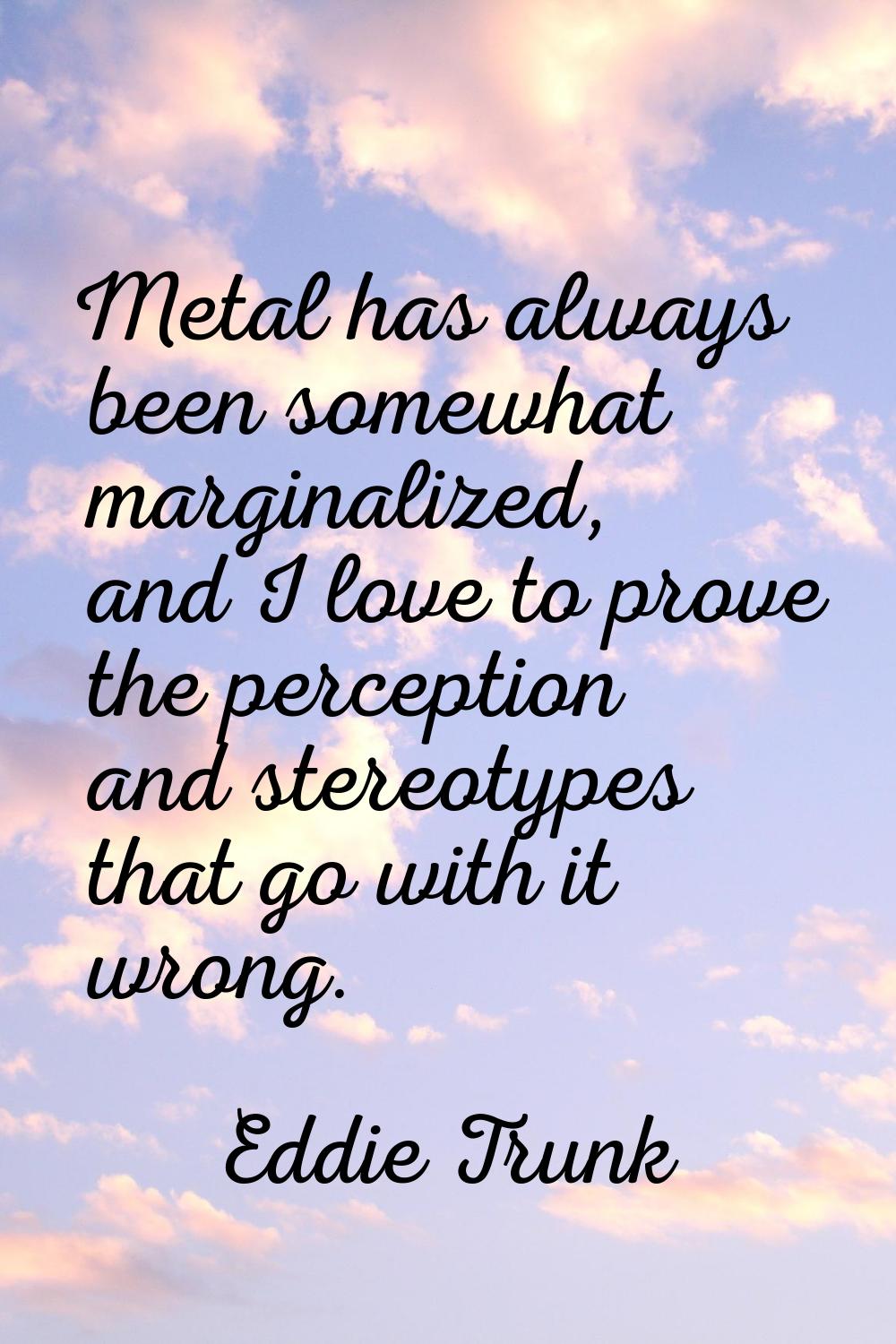 Metal has always been somewhat marginalized, and I love to prove the perception and stereotypes tha