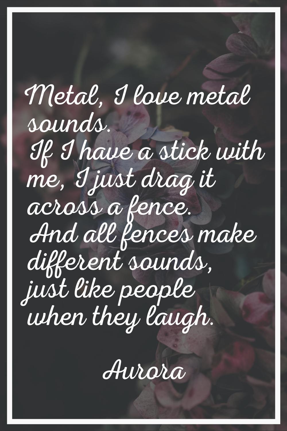 Metal, I love metal sounds. If I have a stick with me, I just drag it across a fence. And all fence