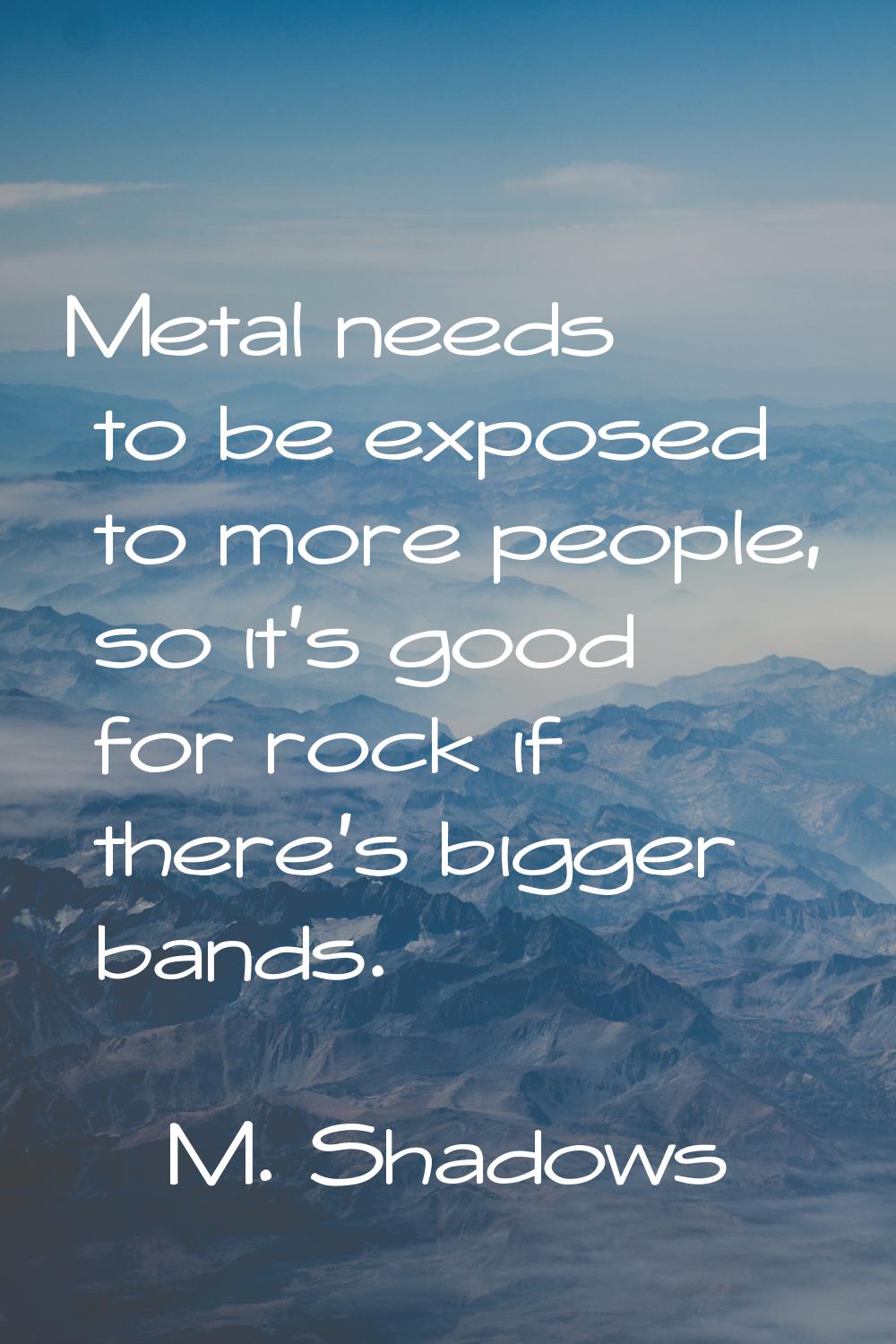 Metal needs to be exposed to more people, so it's good for rock if there's bigger bands.
