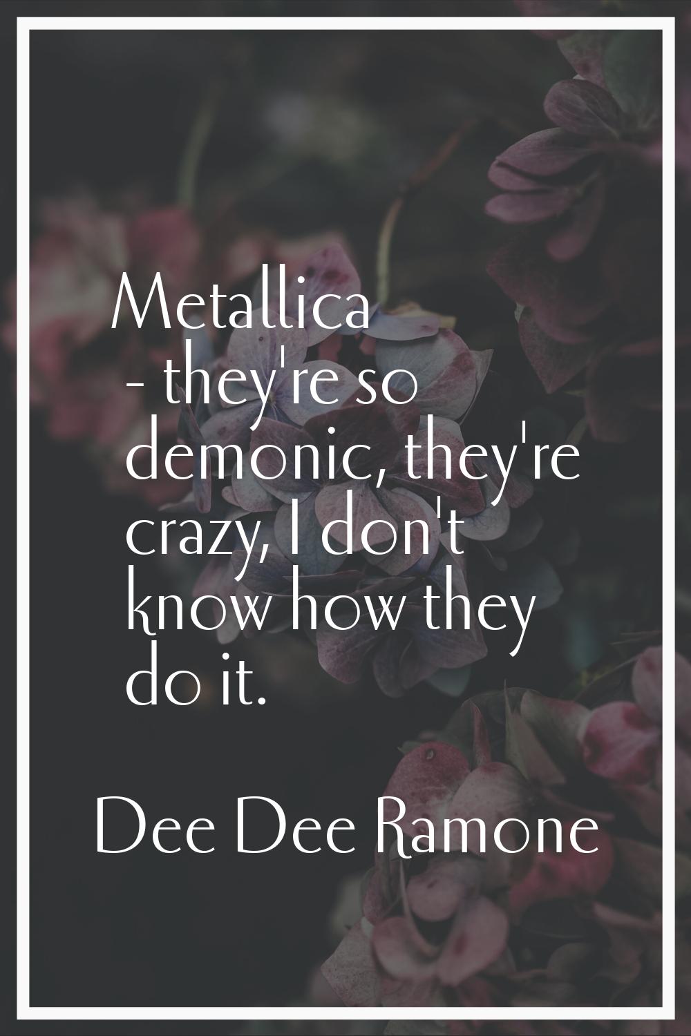 Metallica - they're so demonic, they're crazy, I don't know how they do it.