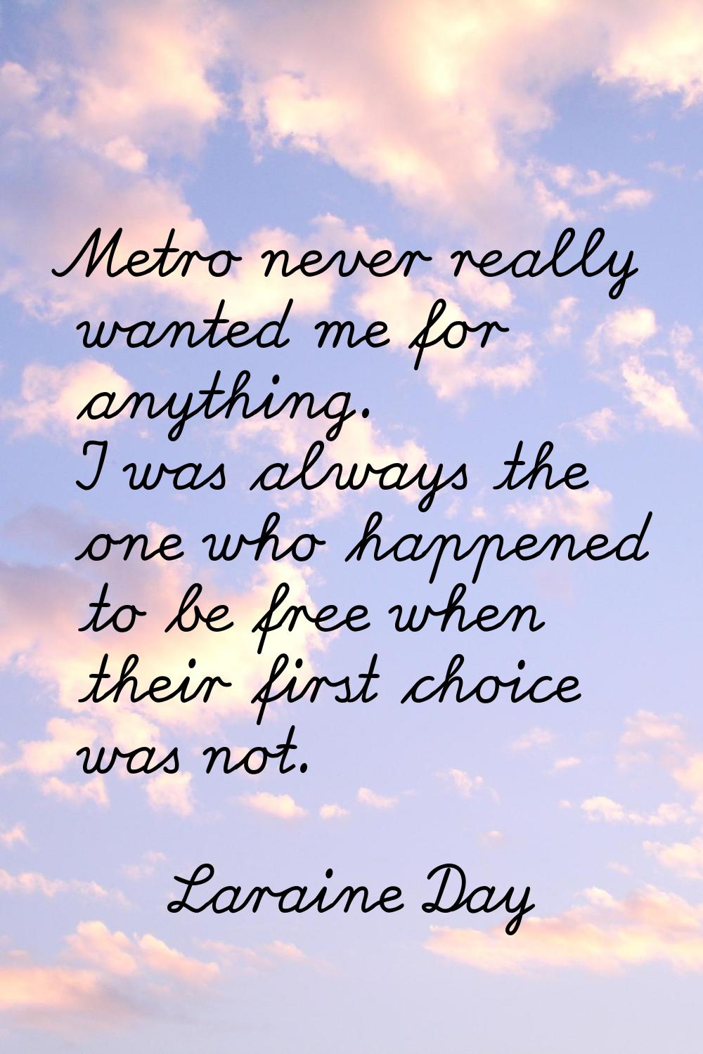 Metro never really wanted me for anything. I was always the one who happened to be free when their 