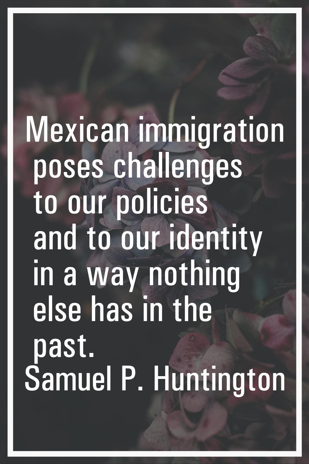 Mexican immigration poses challenges to our policies and to our identity in a way nothing else has 