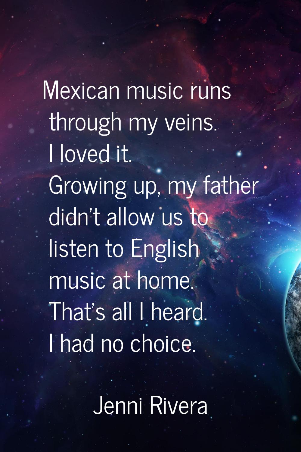Mexican music runs through my veins. I loved it. Growing up, my father didn't allow us to listen to