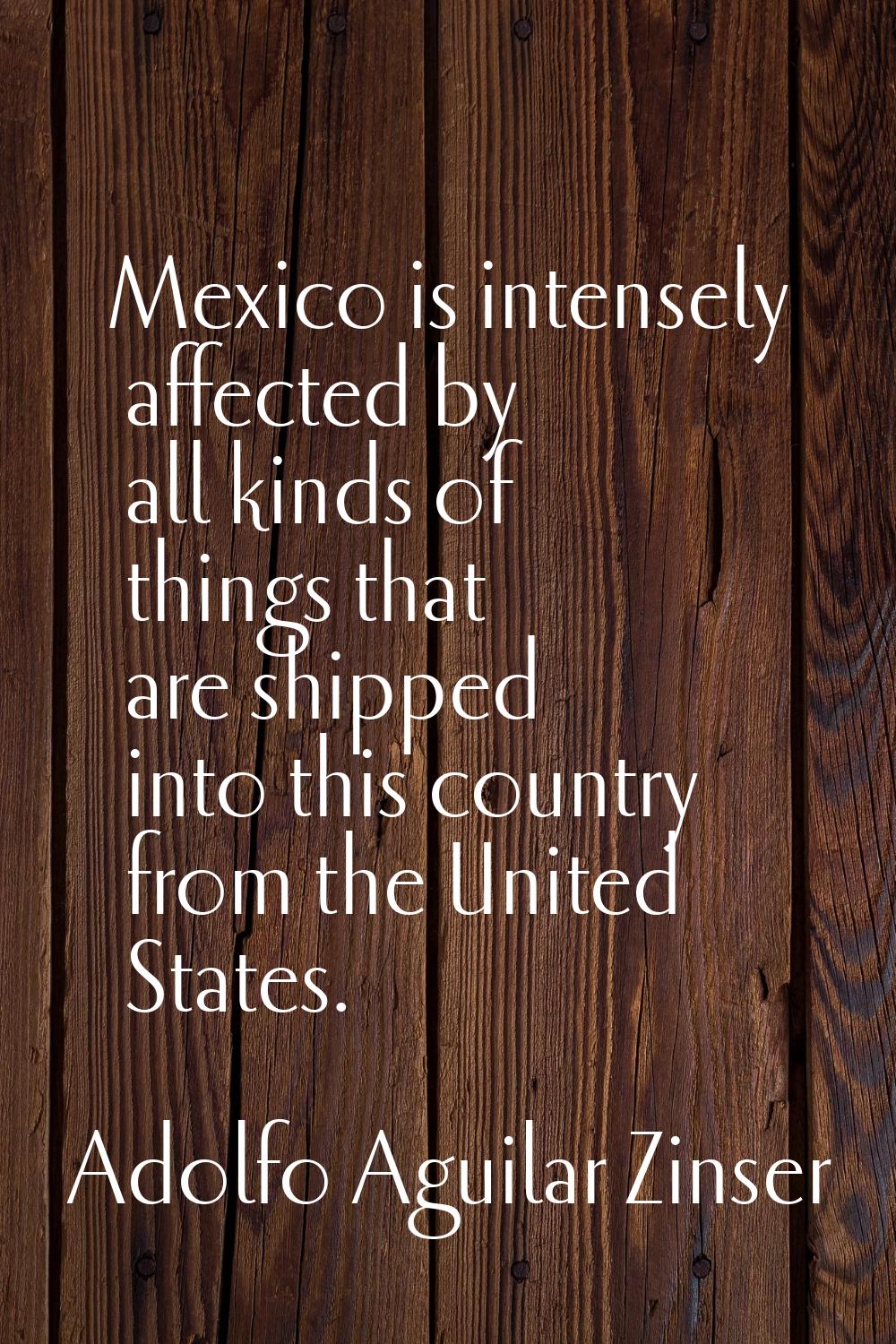 Mexico is intensely affected by all kinds of things that are shipped into this country from the Uni