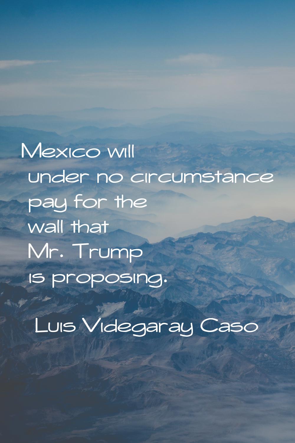 Mexico will under no circumstance pay for the wall that Mr. Trump is proposing.